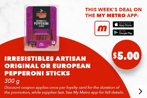 This week’s deal on the my metro app: Irresistibles Artisan Original or European Pepperoni Sticks, 300 g. Discount coupon applies once per loyalty card for the duration of the promotion, while supplies last. See my metro app for full details. Download the app.