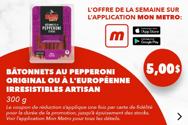 L’offre de la semaine sur l’application mon metro : Bâtonnets au pepperoni original ou à l'européenne Irresistibles Artisan 300 g. Le coupon de réduction s’applique une fois par carte de fidélité pour la durée de la promotion, jusqu’à épuisement des stocks. Voir l’application mon metro pour tous les détails. Téléchargez l’app.