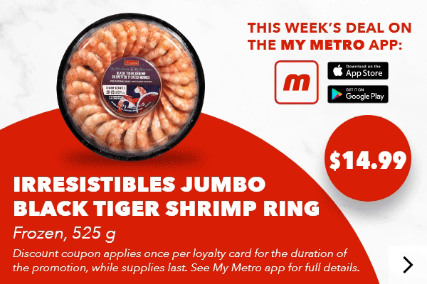This week’s deal on the my metro app: Irresistibles Jumbo Black Tiger Shrimp Ring, Frozen, 525 g, $14.99. Discount coupon applies once per loyalty card for the duration of the promotion, while supplies last. See my metro app for full details. Download the app.