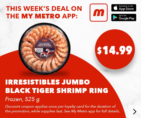 This week’s deal on the my metro app: Irresistibles Jumbo Black Tiger Shrimp Ring, Frozen, 525 g, $14.99. Discount coupon applies once per loyalty card for the duration of the promotion, while supplies last. See my metro app for full details. Download the app.