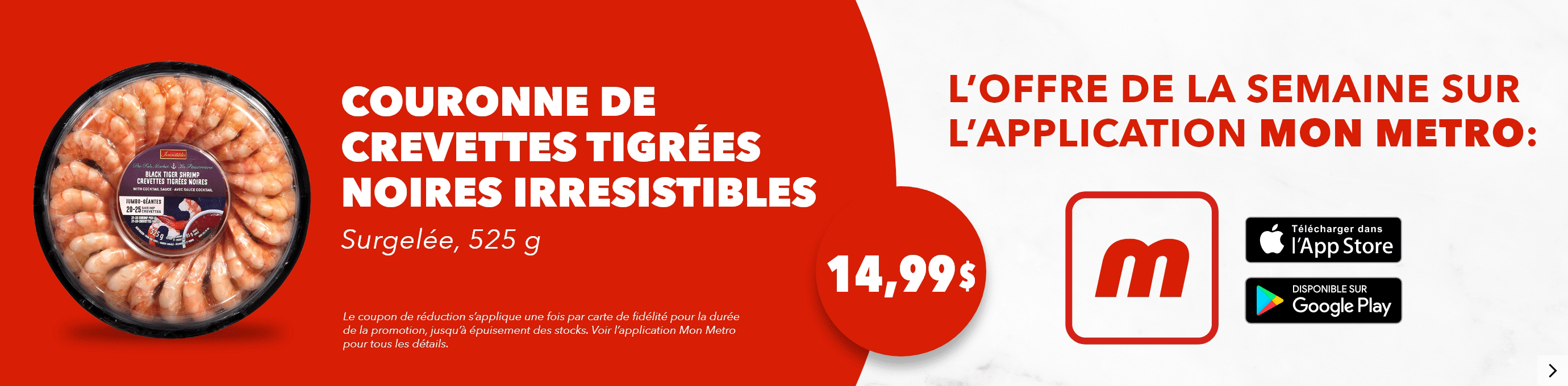 L’offre de la semaine sur l’application mon metro : Couronne de crevettes tigrées noires Irresistibles, Surgelée, 525 g, 14,99$. Le coupon de réduction s’applique une fois par carte de fidélité pour la durée de la promotion, jusqu’à épuisement des stocks. Voir l’application mon metro pour tous les détails. Téléchargez l’app.