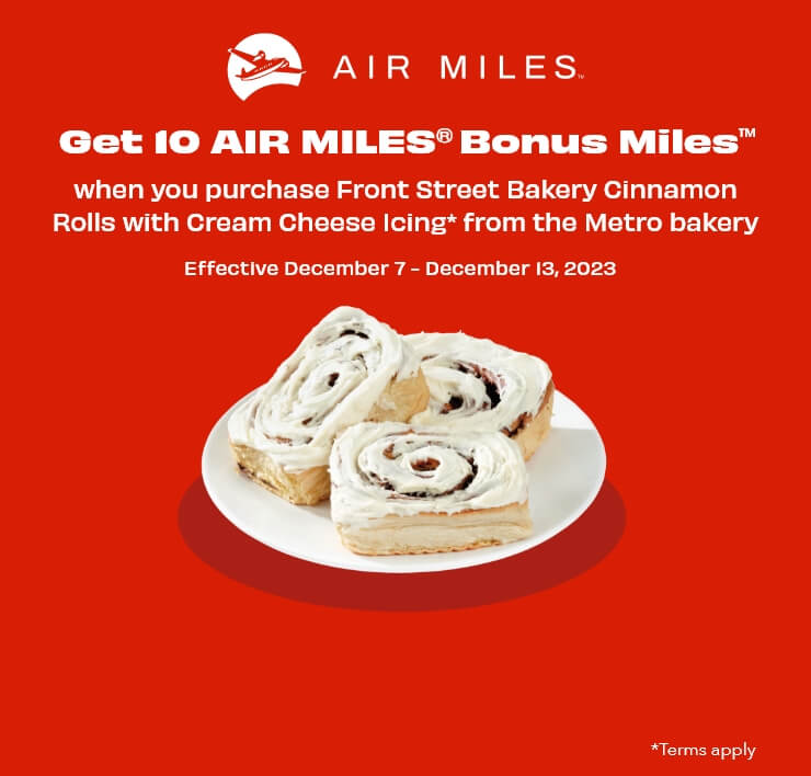 Get 10 AIR MILES® Bonus Miles™ when you purchase Front Street Bakery Cinnamon Rolls with Cream Cheese Icing* from the Metro bakery. Effective December 7 - December 13, 2023. *Terms apply