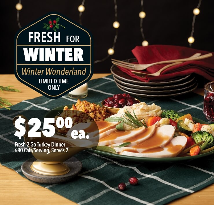 Fresh for Winter - Winter Wonderland. limited time only. $ 25.00 ea. Fresh 2 Go Turkey Dinner, 680 Cals/Serving, Serves 2