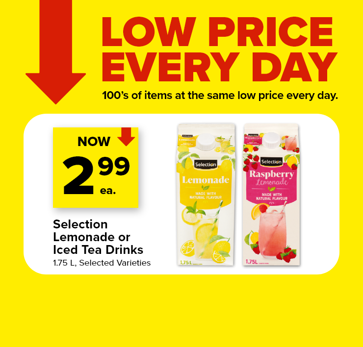 Low Price Every Day. 100's of Items at the Same Low Price Every Day. Selection Lemonade or Iced Tea Drinks. 1.75 L. Selected Varieties.
