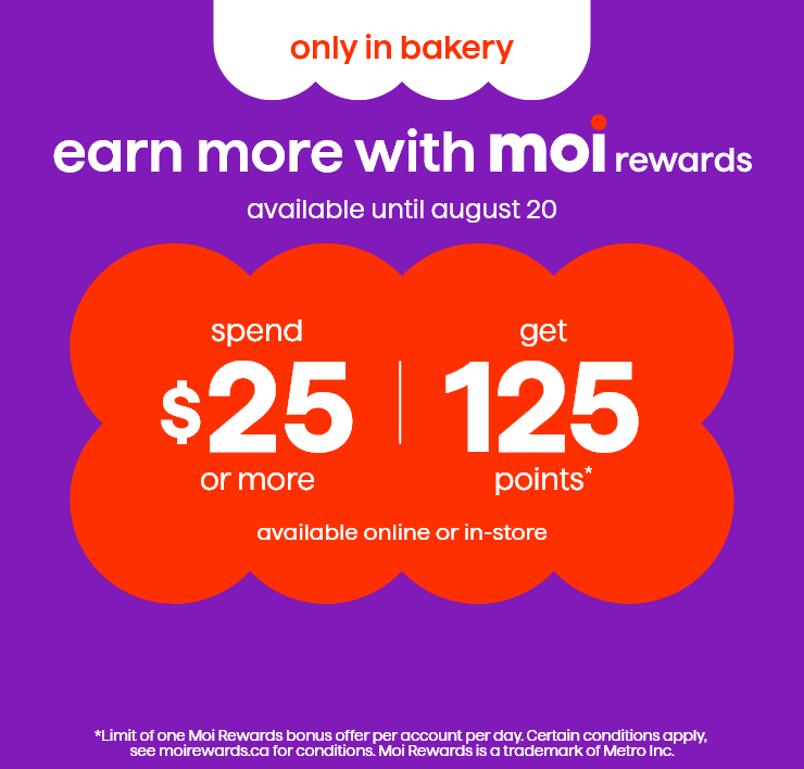 Only in Bakery. Earn More with Moi Rewards. Available Until August 20. Spend $25 or More, Get 125 Points*. Available Online or In-Store.