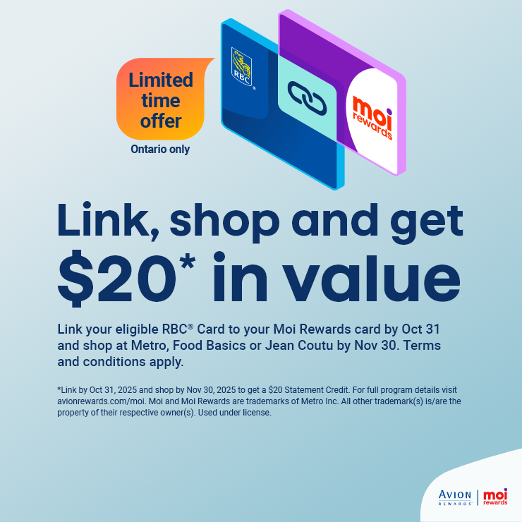 Link, Shop and Get $20* in Value. Link your Eligible RBC® Card to your Moi Rewards Card by Oct 31 and Shop at Metro, Food Basics or Jean Coutu by Nov 30. Terms and Conditions apply.
