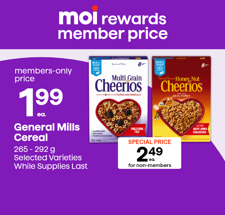 Moi Rewards Member Price. General Mills Cereal. 265 - 292 g. Selected Varieties, While Supplies Last.