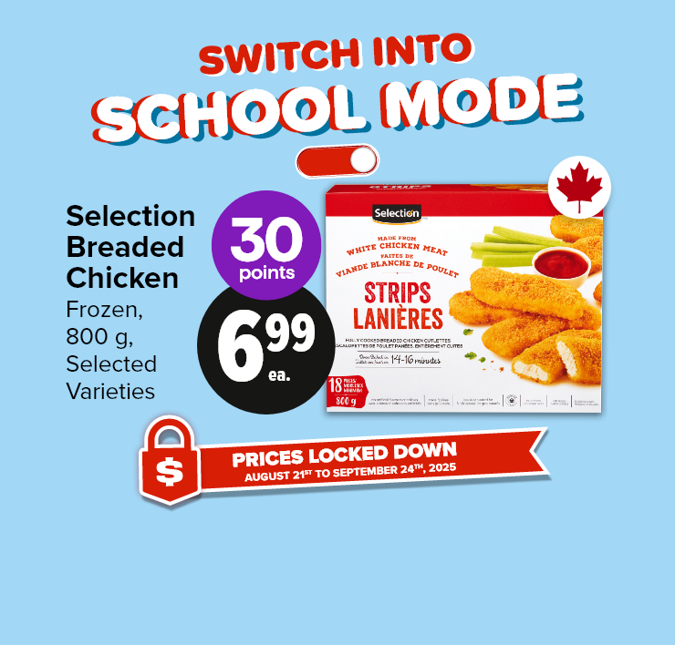 Switch Into School Mode. Prices Locked Down. August 21st to September 24th, 2025. Selection Breaded Chicken, Frozen, 800 g, Selected Varieties. 30 Points
