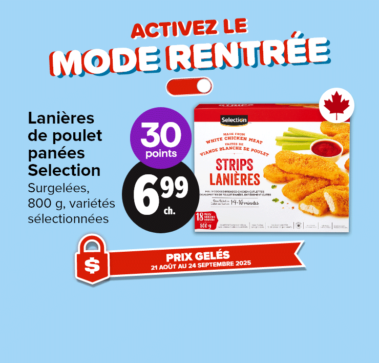 Activez le mode rentrée. Prix gelés 21 août au 24 septembre 2025. Lanières de poulet panées Selection, surgelées, 800 g, variétés sélectionnées. 30 points. Bagels Selection, 510 g, variétés sélectionnées. Ensembles bento préparés en magasin, 253 - 279 g