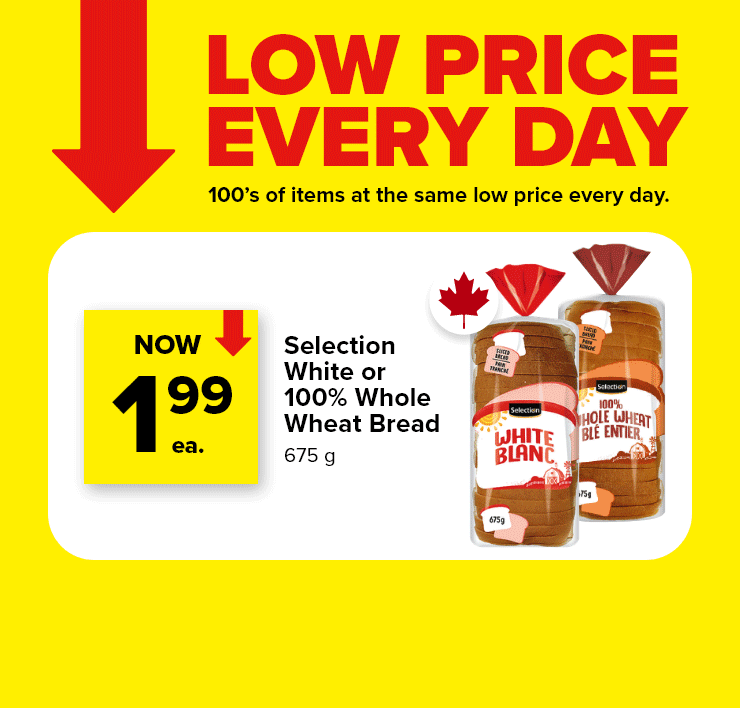 Low Price Every Day. 100's of Items at the Same Low Price Every Day. Selection White or 100% Whole Wheat Bread. Selection Jam or Peanut Butter, 500 ml, 1 kg, Selected Varieties. Irrésistible Pasta Entrées or Cabbage Rolls, Frozen, 1 - 1.13 kg, Selected Varieties.