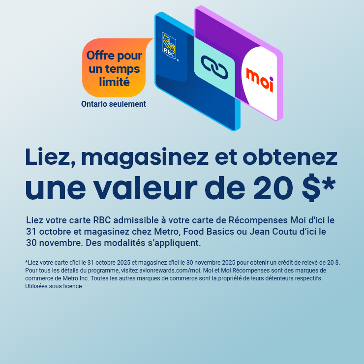 Liez, magasinez et obtenez une valeur de 20 $* Liez votre carte RBC admissible à votre carte de Récompenses Moi d'ici le 31 octobre et magasinez chez Metro, Food Basics ou Jean Coutu d’ici le 30 novembre. Des modalités s’appliquent. Offre pour un temps limité. Ontario seulement.