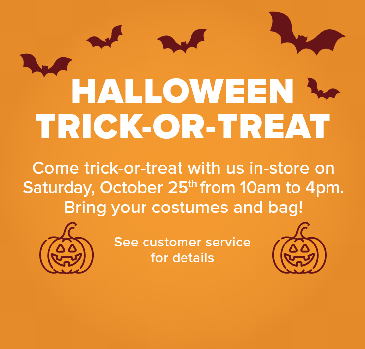 Halloween Trick-or-treat. Come Trick-or-treat With Us in-store on Saturday, October 25th From 10am to 4pm. Bring Your Costumes and Bag! See Customer Service for Details