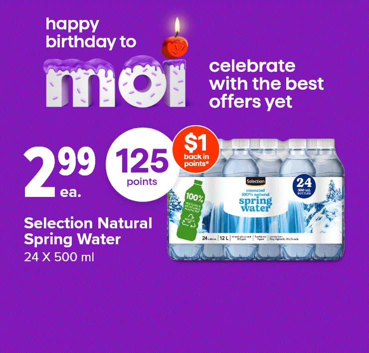 Happy Birthday Moi. Celebrate with the best offers yet. 125 Points. Selection Natural Spring Water, 24 X 500 ml. Lay's Family Size Chips, Que Pasa, Takis Tortilla Chips or Smartfood Popcorn, Selected Sizes, Selected Varieties. Maple Leaf Top Dogs, Selected sizes or Schneiders Red Hots, 375 g.