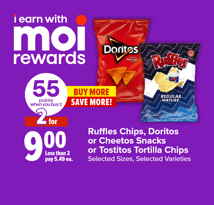 I Earn with Moi Rewards. Ruffles Chips, Cheetos Snacks, Doritos or Tostitos Tortilla Chips. Selected sizes, Selected Varieties. 55 Points when you Buy 2. Buy More, Save More!