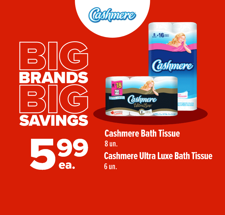 Big Brands Big Savings. Cashmere Bath Tissue, 8 un, Cashmere Ultra Luxe Bath Tissue, 6 un. SpongeTowels Ultra Paper Towels, 2 un. Scotties Facial Tissue, 6 un.