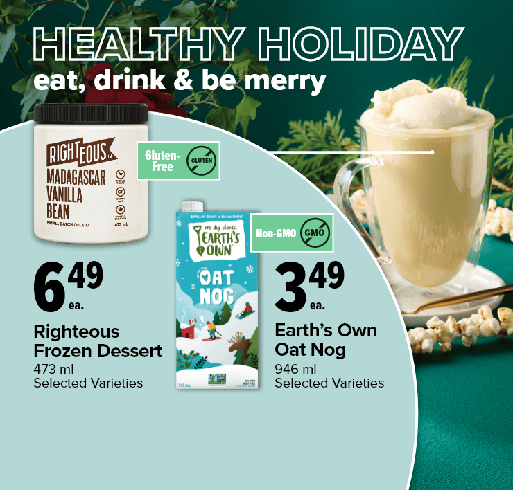 Healthy Holiday. Eat, Drink & Be Merry. Righteous Froze Dessert, 473 ml, Selected Varieties. Earth's Own Oat Nog, 946 ml, Selected Varieties.