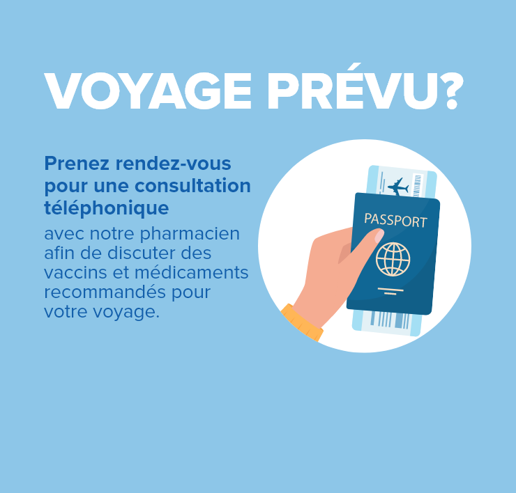 VOYAGE PRÉVU? Prenez rendez-vous pour une consultation téléphonique avec notre pharmacien afin de discuter des vaccins et médicaments recommandés pour votre voyage.