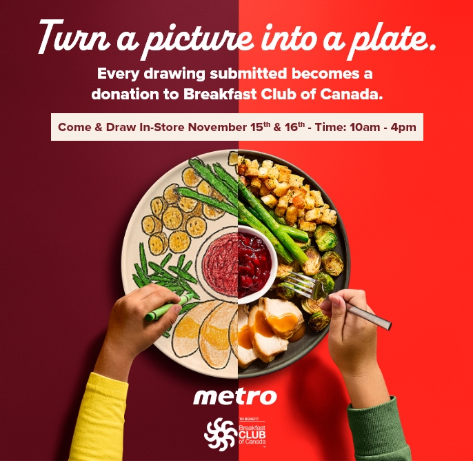 Turn a picture into a plate. Every drawing submitted becomes a donation to Breakfast Club of Canada. Come & Draw In-Store November 15th & 16th - Time: 10am - 4pm - metro , To benefit Breakfast Club of Canada TM
