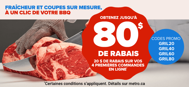 Fraîcheur et coupes sur mesure, à un clic de cotre bbq - 80 $ de rabais - 20 $ de rabais sur vos 4 premières commendes en ligne* - Codes promo GRIL20 GRIL40 GRIL60 GRIL80 - *Certaines conditions s'appliquent. Détails sur metro.ca