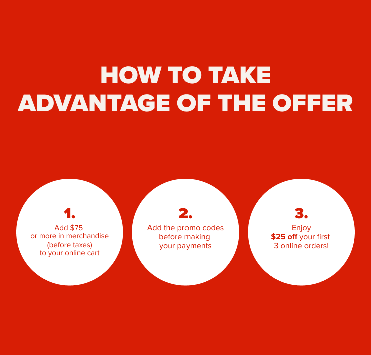 How to take advantage of the offer 1. Add $75 or more in merchandise (before taxes) to your online cart 2. Add the promo codes before making your payment 3. Enjoy $25 off your first 3 online orders!
