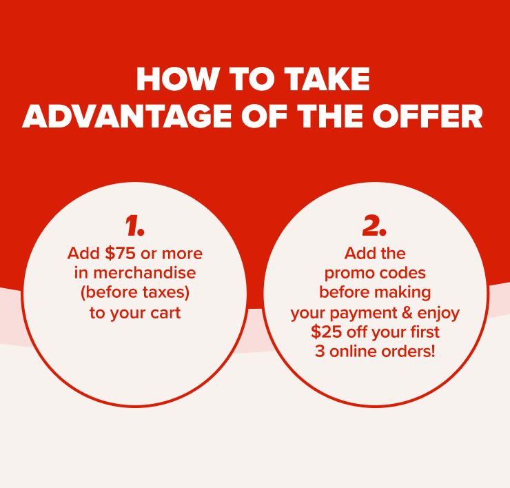 How to take advantage or the offer 1. Add $75 or more in merchandise (before taxes) to your online cart 2. Add the promo codes before making your payment 3. Enjoy $25 off your first 3 online orders!