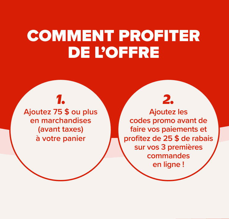 Comment profiter de l'offre 1. Ajoutez 75 $ ou plus en marchandises (avant taxes) à votre panier en ligne 2. Ajoutez les codes promo avant de faire vos paiements 3. Profitez de 25 $ de rabais sur vos 3 premières commandes en ligne !