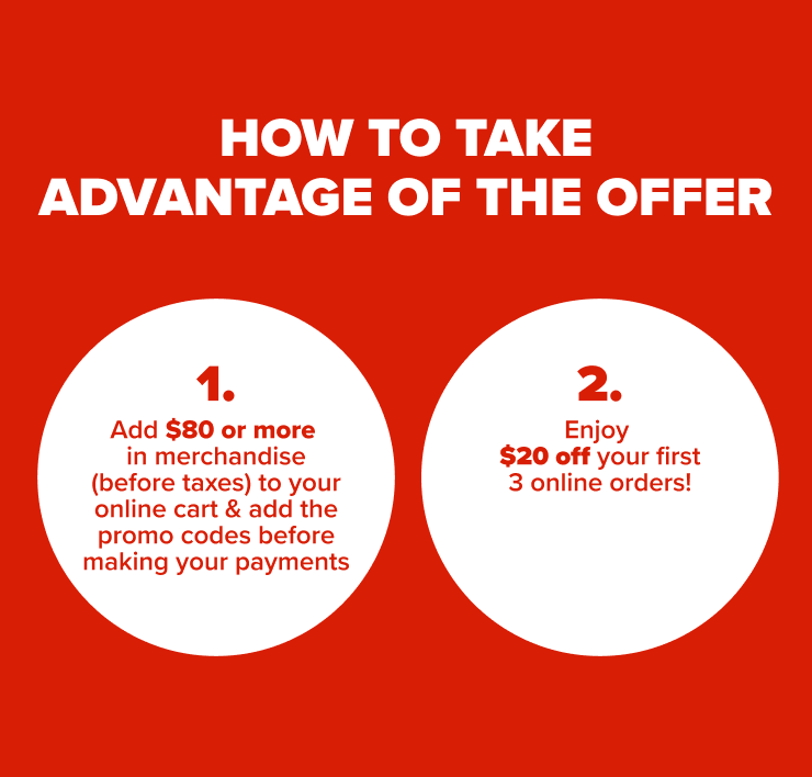 How to take advantage or the offer 1.Add $80 or more in merchandise (before taxes) to your online cart 2. Add the promo codes before making your payment. 3. Enjoy $20 off your first 3 online orders!