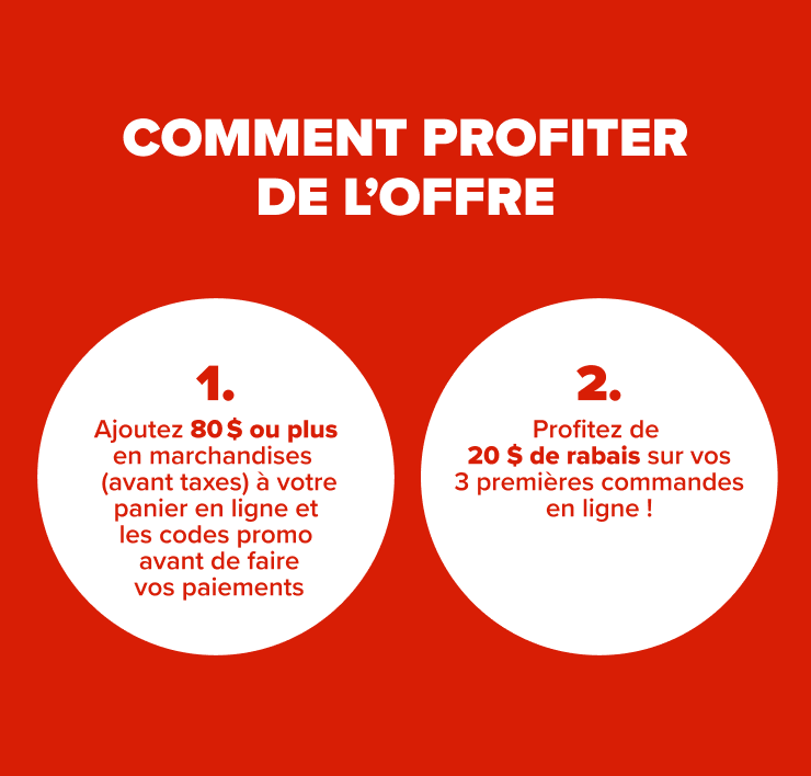 Comment profiter de l'offre 1. Ajoutez 80 $ de marchandises ou plus (avant taxes) à votre panier en ligne 2. Ajoutez les codes promo avant de faire vos paiements 3. Profitez de 20 $ de rabais sur vos 3 premières commande en ligne !