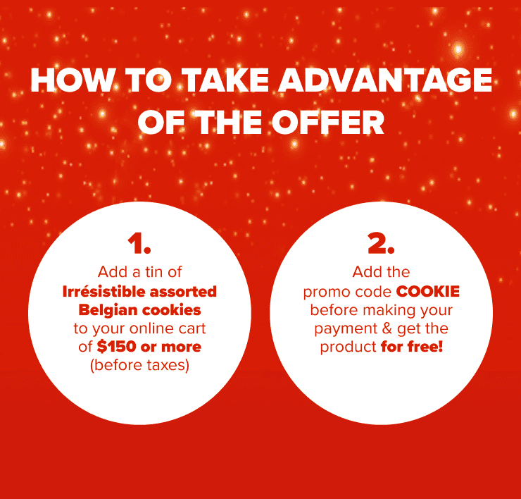 How to Take Advantage of the Offer 1. Add a tin of Irrésistible assorted Belgian Cookies to Your Online Cart of $150 or More (before taxes) 2. Add the Promo Code COOKIE Before Making Your Payment & Get the Product for Free!