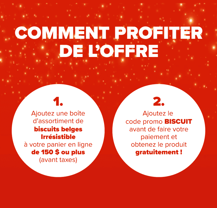 Comment profiter de l'offre 1. Ajoutez une boite d'assortiment de biscuits belges Irrésistible à votre panier en ligne de 150 $ ou plus (avant taxes) 2. Ajoutez le code promo BISCUIT avant de faire votre paiement et obtenez le produit gratuitement!