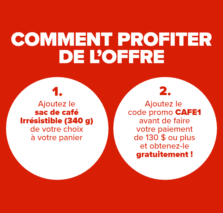 Comment profiter de l'offre: 1 - Ajoutez le sac de café Irrésistible (340 g) de votre choix à votre panier, 2 - Ajoutez le code promo CAFE1 avant de faire votre paiement de 130 $ ou plus et obtenez-le gratuitement!