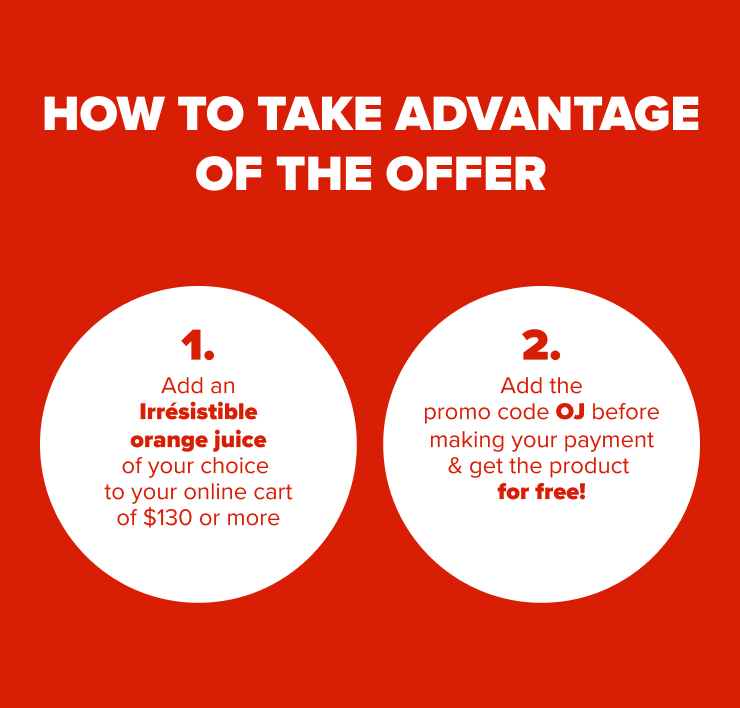 How to Take Advantage of the Offer 1. Add an Irrésistible Orange Juice of Your Choice to Your Online Cart of $130 or More. 2. Add the Promo Code OJ Before Making Your Payment & Get the Product for Free!