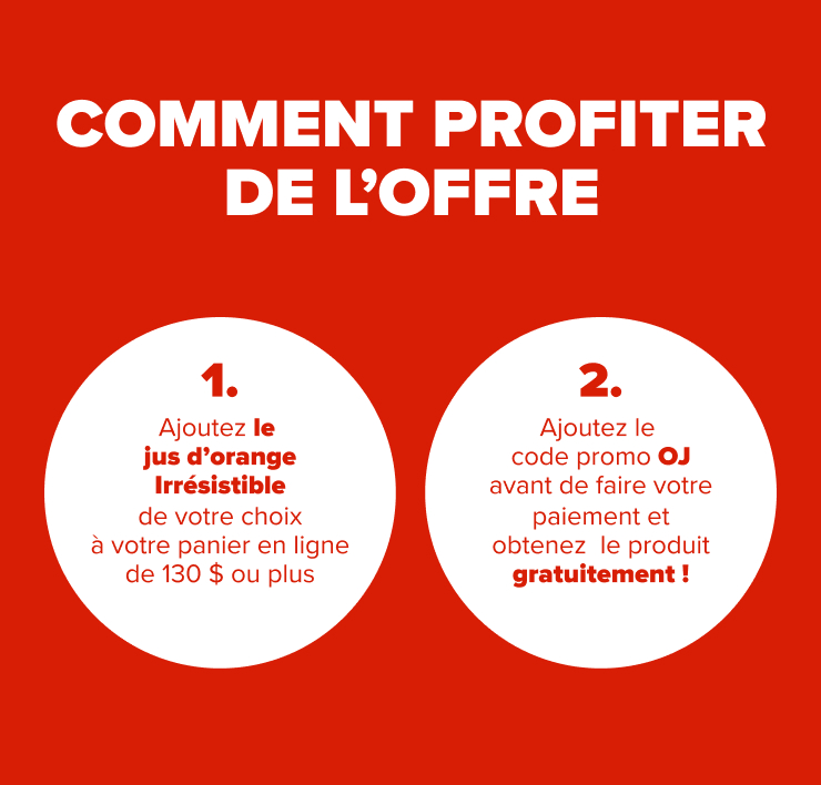 COMMENT PROFITER DE L'OFFRE 1. Ajoutez le jus d'orange Irrésistible de votre choix à votre panier en ligne de 130 $ ou plus. 2. Ajoutez le code promo OJ avant de faire votre paiement et obtenez le produit gratuitement !
