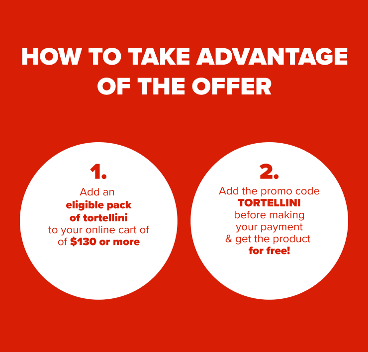HOW TO TAKE ADVANTAGE OF THE OFFER 1. Add an eligible pack of tortellini to your online cart of $130 or more 2. Add the promo code TORTELLINI before making your payment & get the product for free!