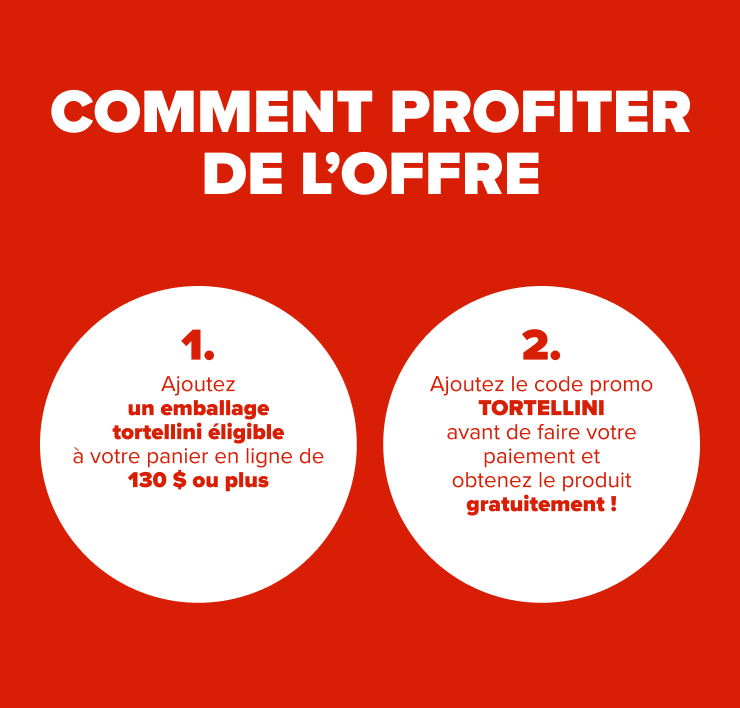 COMMENT PROFITER DE L'OFFRE 1. Ajoutez un emballage de tortellini éligible à votre panier en ligne de 130$ ou plus 2. Ajoutez le code promo TORTELLINI avant de faire votre paiement et obtenez le produit gratuitement!